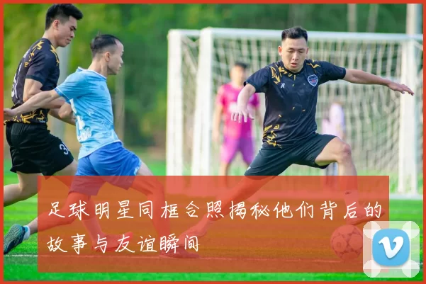 足球明星同框合照揭秘他们背后的故事与友谊瞬间