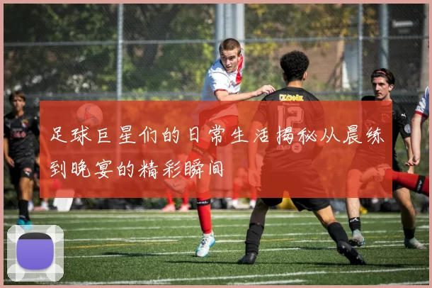 足球巨星们的日常生活揭秘从晨练到晚宴的精彩瞬间