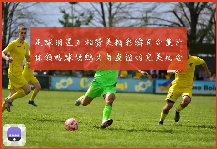 足球明星互相赞美精彩瞬间合集让你领略球场魅力与友谊的完美结合