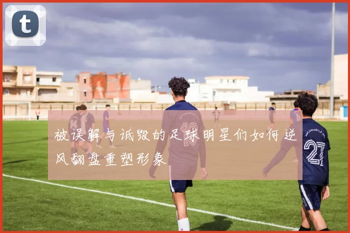 被误解与诋毁的足球明星们如何逆风翻盘重塑形象