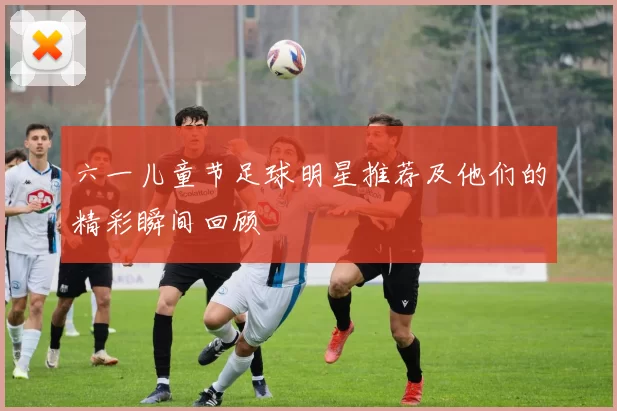 六一儿童节足球明星推荐及他们的精彩瞬间回顾