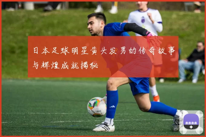 日本足球明星黄头发男的传奇故事与辉煌成就揭秘
