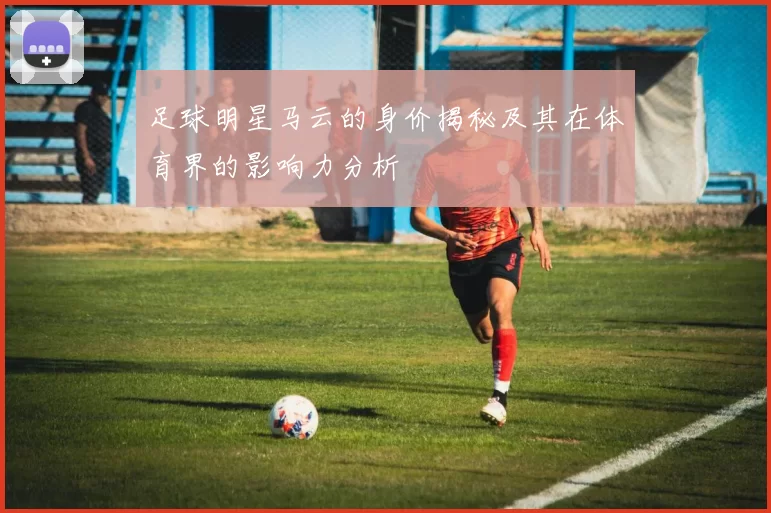 足球明星马云的身价揭秘及其在体育界的影响力分析