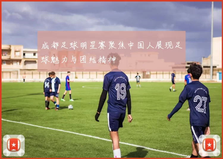 成都足球明星赛聚焦中国人展现足球魅力与团结精神