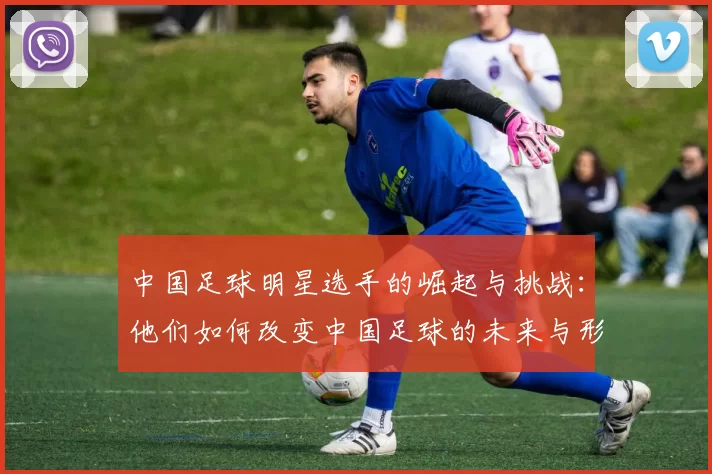 中国足球明星选手的崛起与挑战：他们如何改变中国足球的未来与形象