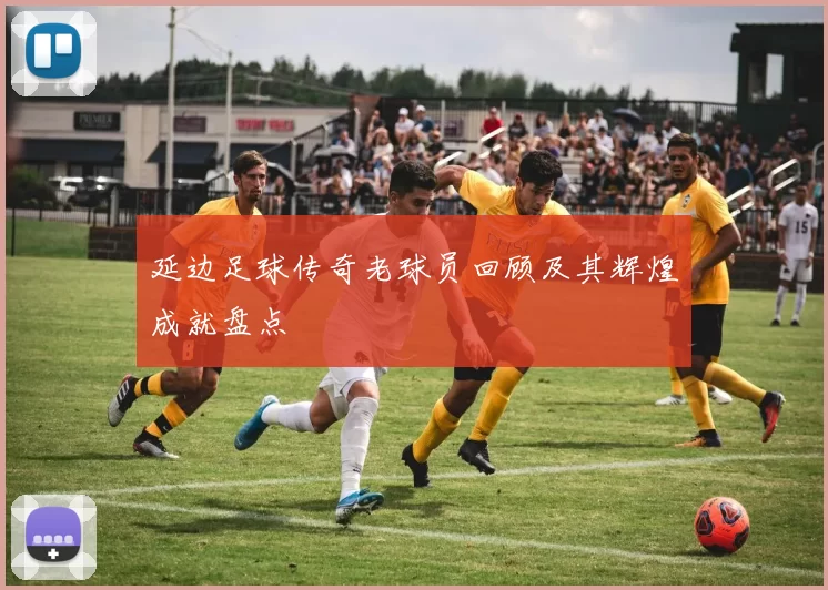 延边足球传奇老球员回顾及其辉煌成就盘点
