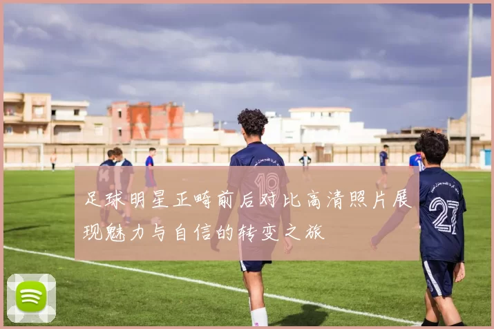 足球明星正畸前后对比高清照片展现魅力与自信的转变之旅