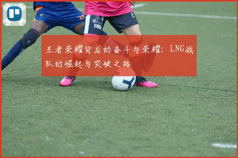 王者荣耀背后的奋斗与荣耀：LNG战队的崛起与突破之路