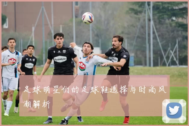 足球明星们的足球鞋选择与时尚风潮解析