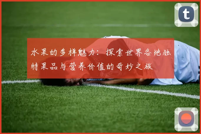 水果的多样魅力：探索世界各地独特果品与营养价值的奇妙之旅