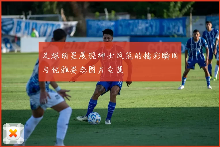 足球明星展现绅士风范的精彩瞬间与优雅姿态图片合集