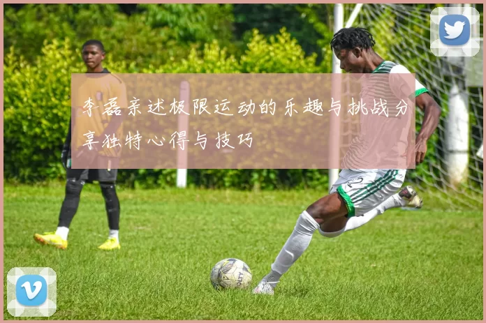 李磊亲述极限运动的乐趣与挑战分享独特心得与技巧