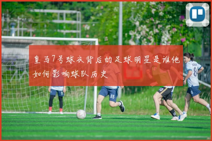 皇马7号球衣背后的足球明星是谁他如何影响球队历史