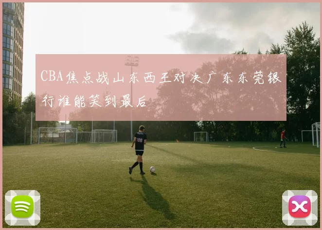CBA焦点战山东西王对决广东东莞银行谁能笑到最后
