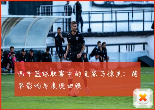 西甲篮球联赛中的皇家马德里：跨界影响与表现回顾