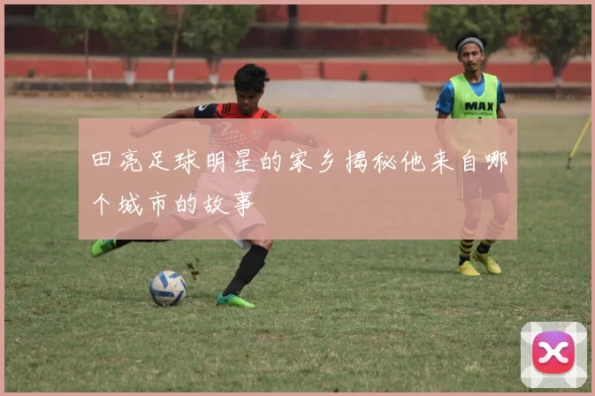 田亮足球明星的家乡揭秘他来自哪个城市的故事