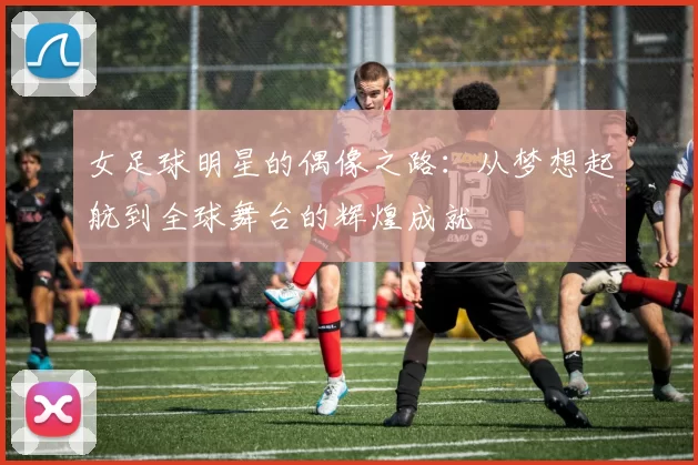 女足球明星的偶像之路：从梦想起航到全球舞台的辉煌成就