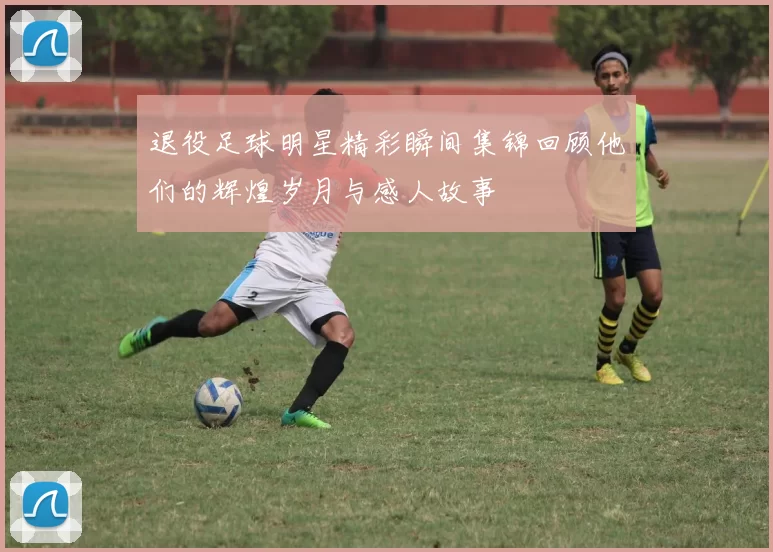 退役足球明星精彩瞬间集锦回顾他们的辉煌岁月与感人故事