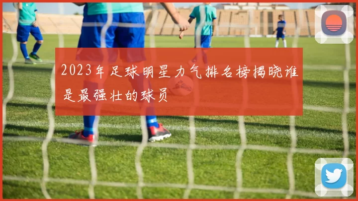2023年足球明星力气排名榜揭晓谁是最强壮的球员