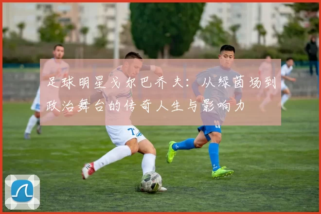 足球明星戈尔巴乔夫：从绿茵场到政治舞台的传奇人生与影响力
