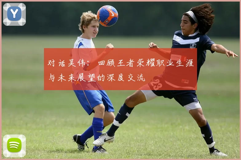 对话吴伟：回顾王者荣耀职业生涯与未来展望的深度交流