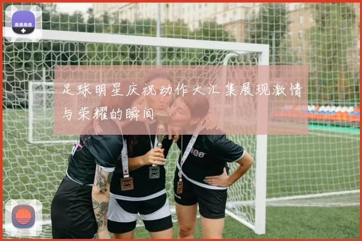 足球明星庆祝动作大汇集展现激情与荣耀的瞬间