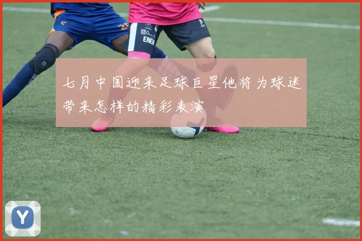 七月中国迎来足球巨星他将为球迷带来怎样的精彩表演