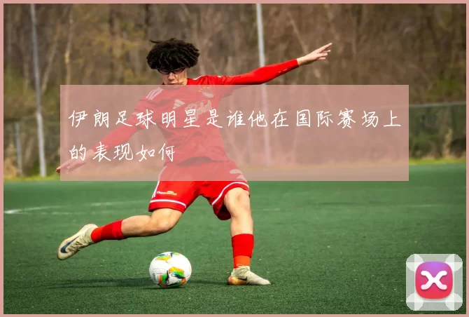 伊朗足球明星是谁他在国际赛场上的表现如何
