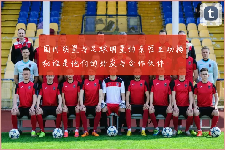 国内明星与足球明星的亲密互动揭秘谁是他们的好友与合作伙伴