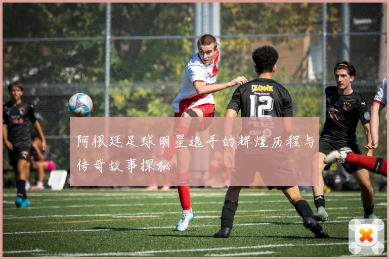 阿根廷足球明星选手的辉煌历程与传奇故事探秘