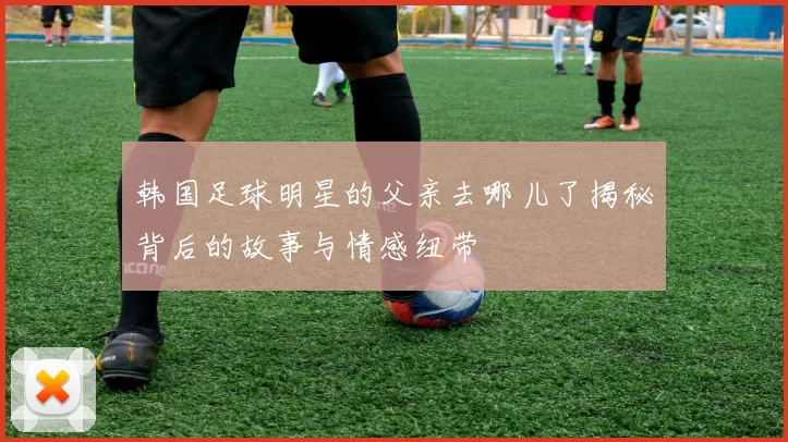 韩国足球明星的父亲去哪儿了揭秘背后的故事与情感纽带