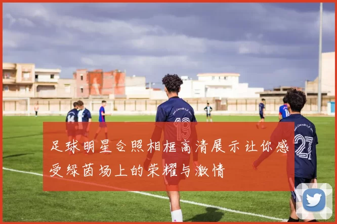 足球明星合照相框高清展示让你感受绿茵场上的荣耀与激情