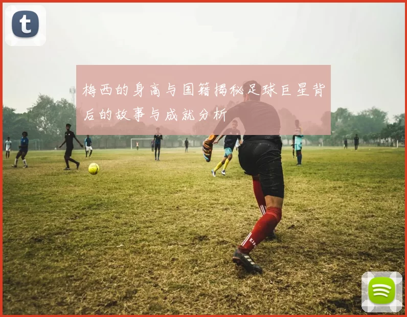 梅西的身高与国籍揭秘足球巨星背后的故事与成就分析