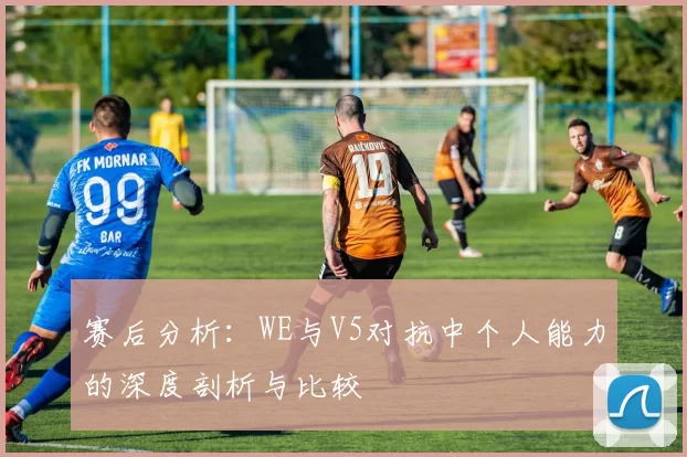 赛后分析：WE与V5对抗中个人能力的深度剖析与比较