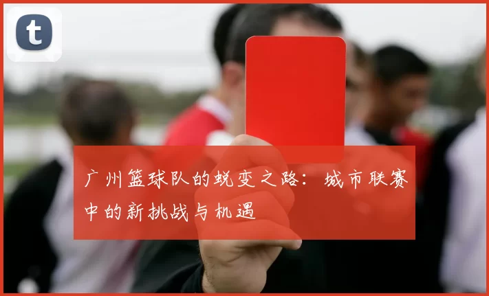 广州篮球队的蜕变之路：城市联赛中的新挑战与机遇