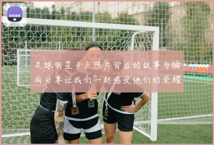 足球明星卡点照片背后的故事与瞬间分享让我们一起感受他们的荣耀与激情