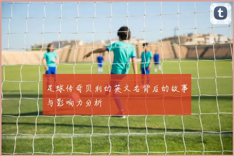足球传奇贝利的英文名背后的故事与影响力分析