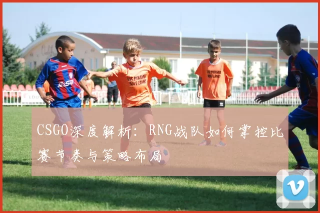 CSGO深度解析：RNG战队如何掌控比赛节奏与策略布局