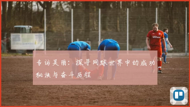 专访吴丽：探寻网球世界中的成功秘诀与奋斗历程