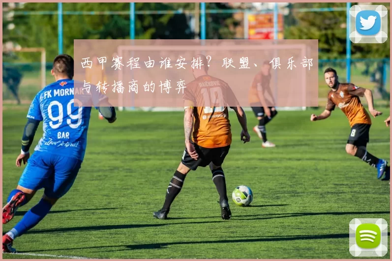 西甲赛程由谁安排？联盟、俱乐部与转播商的博弈