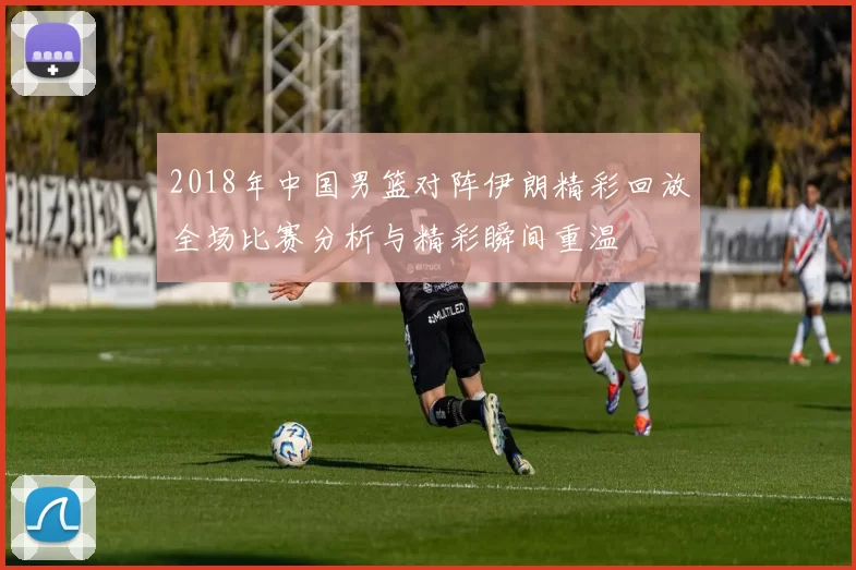 2018年中国男篮对阵伊朗精彩回放全场比赛分析与精彩瞬间重温