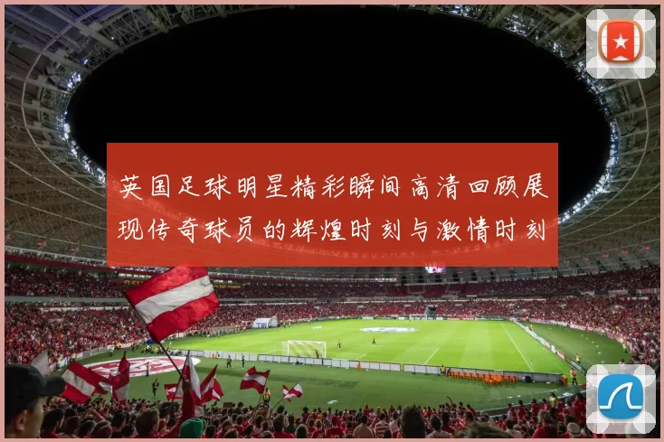 英国足球明星精彩瞬间高清回顾展现传奇球员的辉煌时刻与激情时刻