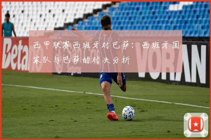 西甲联赛西班牙对巴萨：西班牙国家队与巴萨的对决分析