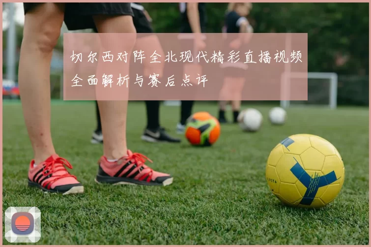 切尔西对阵全北现代精彩直播视频全面解析与赛后点评