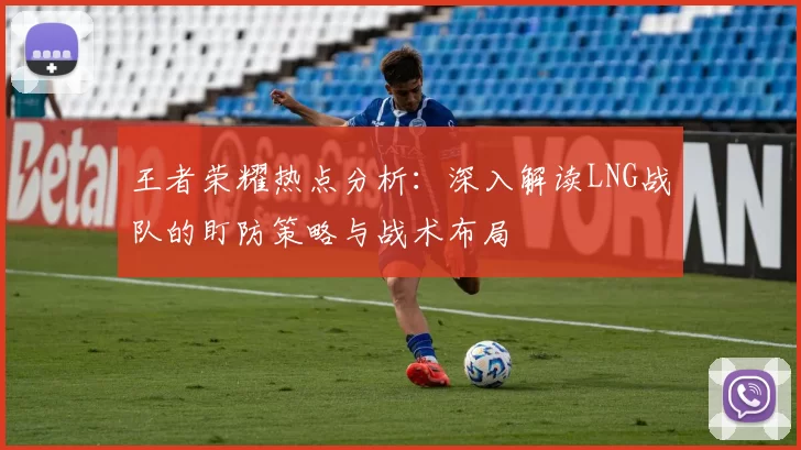 王者荣耀热点分析：深入解读LNG战队的盯防策略与战术布局