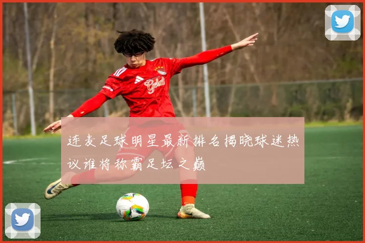 连麦足球明星最新排名揭晓球迷热议谁将称霸足坛之巅