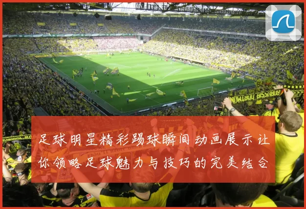 足球明星精彩踢球瞬间动画展示让你领略足球魅力与技巧的完美结合