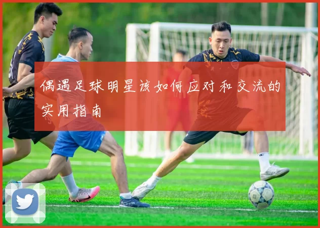 偶遇足球明星该如何应对和交流的实用指南