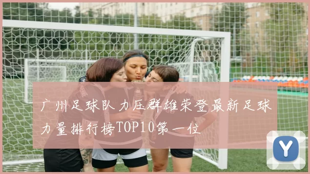 广州足球队力压群雄荣登最新足球力量排行榜TOP10第一位