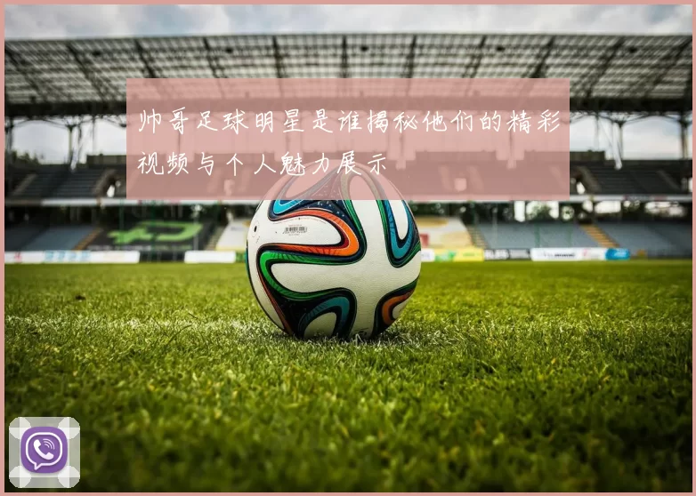 帅哥足球明星是谁揭秘他们的精彩视频与个人魅力展示